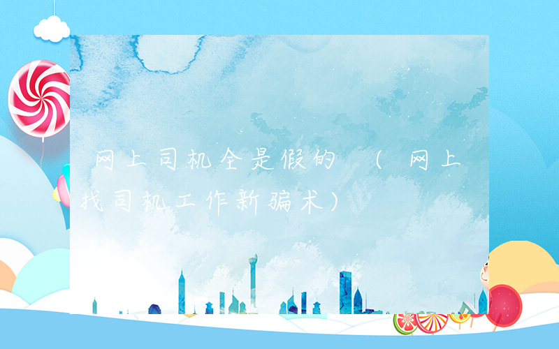 网上司机全是假的 (网上找司机工作新骗术)